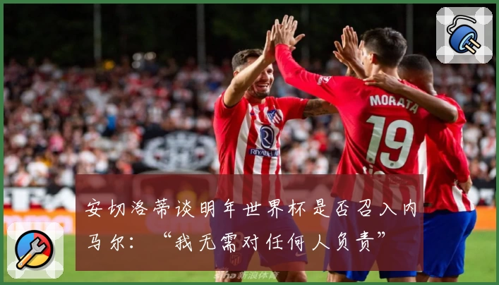 安切洛蒂谈明年世界杯是否召入内马尔：“我无需对任何人负责”
