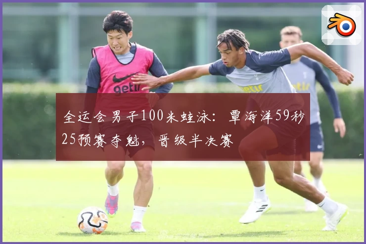 全运会男子100米蛙泳：覃海洋59秒25预赛夺魁，晋级半决赛