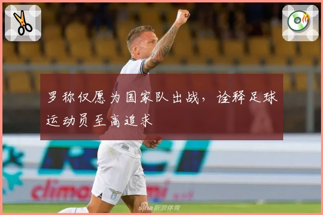 罗称仅愿为国家队出战,诠释足球运动员至高追求