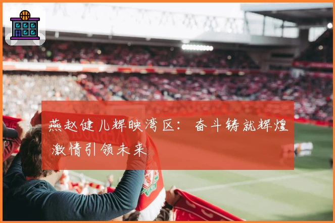 燕赵健儿辉映湾区：奋斗铸就辉煌 激情引领未来