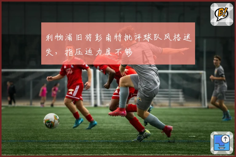 利物浦旧将彭南特批评球队风格迷失，指压迫力度不够