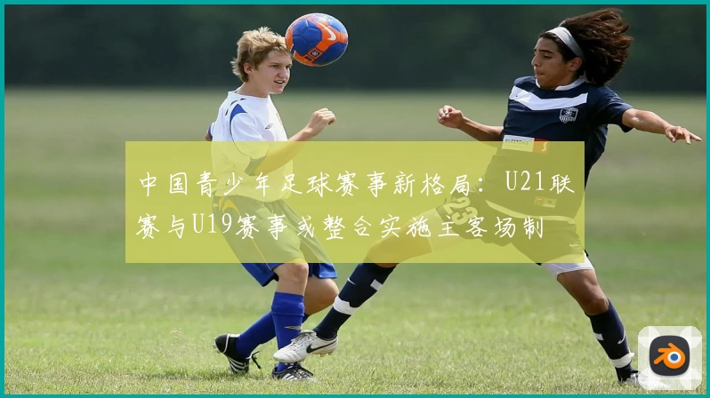 中国青少年足球赛事新格局：U21联赛与U19赛事或整合实施主客场制