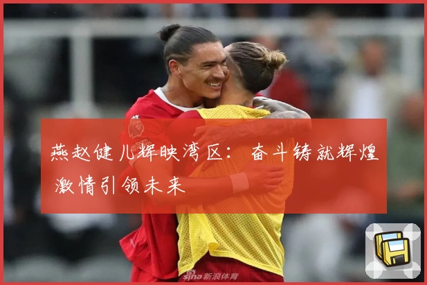 燕赵健儿辉映湾区：奋斗铸就辉煌 激情引领未来