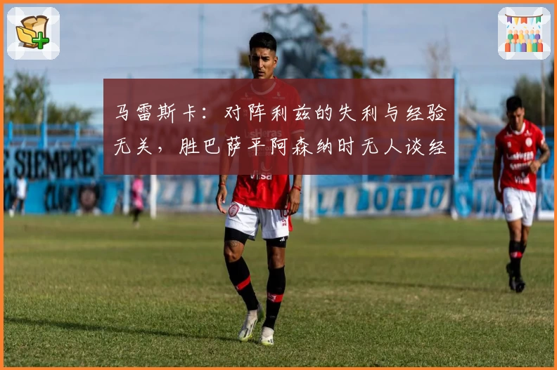 马雷斯卡：对阵利兹的失利与经验无关，胜巴萨平阿森纳时无人谈经验