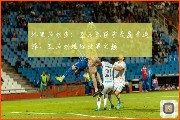 格里马尔多：皇马巴萨曾是夏季选择，亚马尔堪称世界之巅
