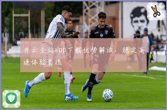 开云全站app下载优势解读，稳定高速体验首选