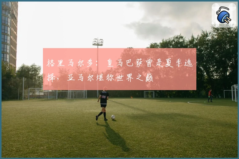 格里马尔多：皇马巴萨曾是夏季选择，亚马尔堪称世界之巅