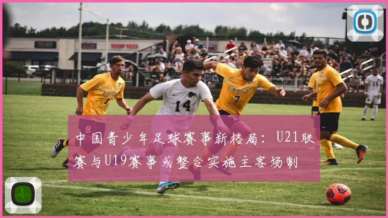 中国青少年足球赛事新格局：U21联赛与U19赛事或整合实施主客场制
