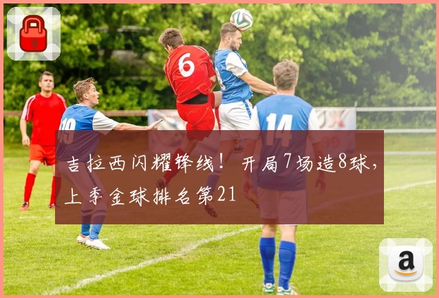 吉拉西闪耀锋线！开局7场造8球，上季金球排名第21